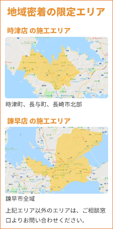 地域密着の限定エリア 時津店の施工エリア：時津町、長与町、長崎市北部　諫早店の施工エリア：諫早市全域